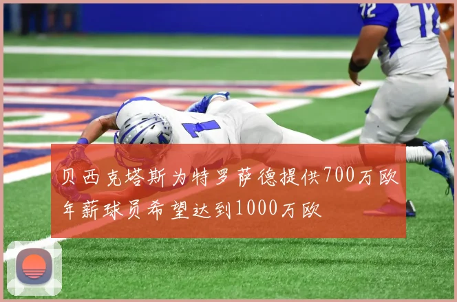 贝西克塔斯为特罗萨德提供700万欧年薪球员希望达到1000万欧