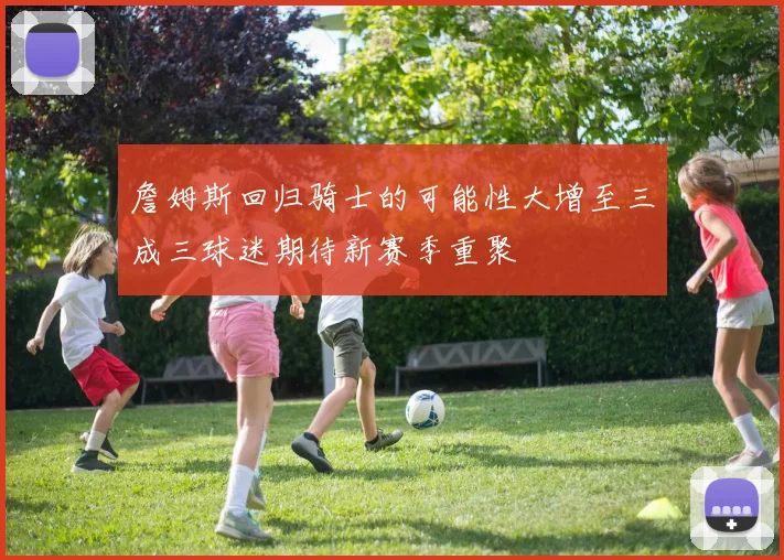 詹姆斯回归骑士的可能性大增至三成三球迷期待新赛季重聚