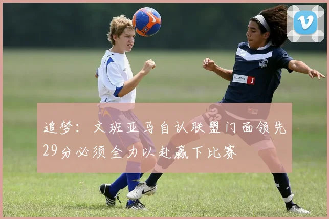 追梦：文班亚马自认联盟门面领先29分必须全力以赴赢下比赛