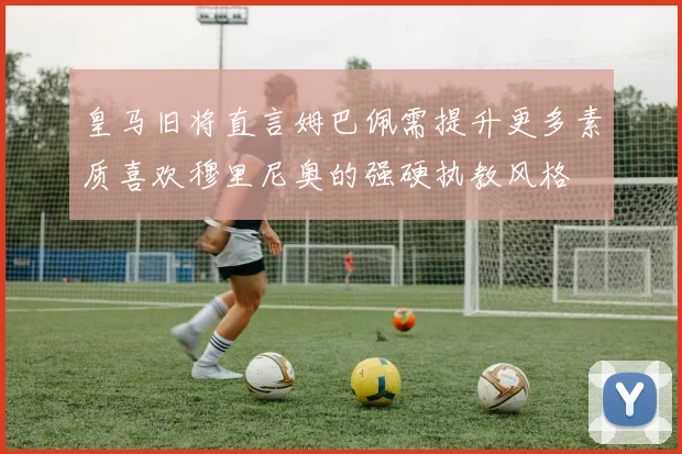 皇马旧将直言姆巴佩需提升更多素质喜欢穆里尼奥的强硬执教风格