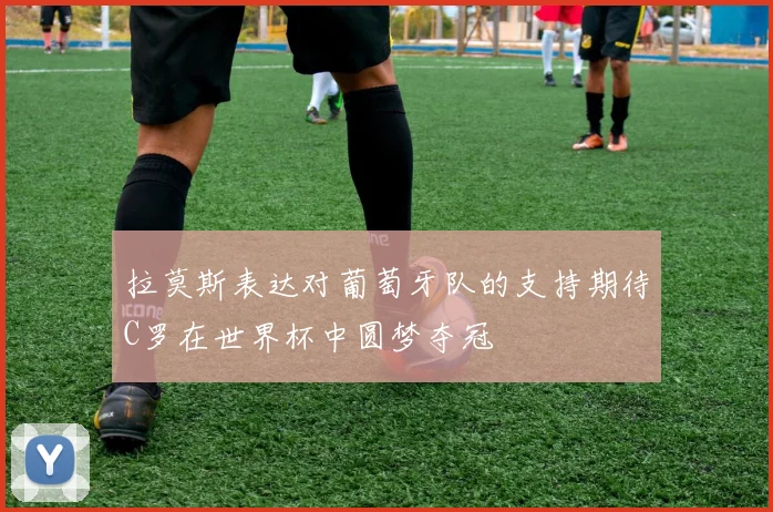 拉莫斯表达对葡萄牙队的支持期待C罗在世界杯中圆梦夺冠