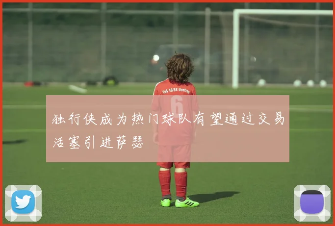 独行侠成为热门球队有望通过交易活塞引进萨瑟