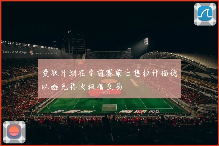 曼联计划在季前赛前出售拉什福德以避免再次租借交易