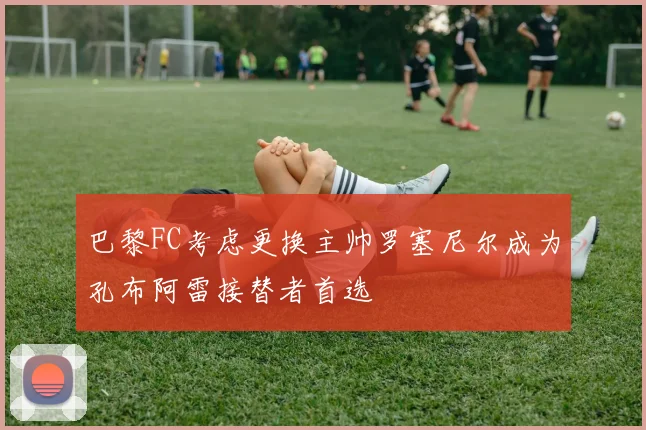 巴黎FC考虑更换主帅罗塞尼尔成为孔布阿雷接替者首选