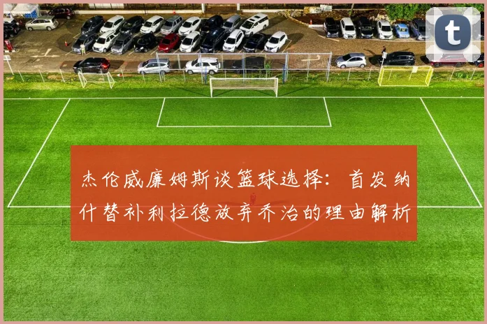 杰伦威廉姆斯谈篮球选择：首发纳什替补利拉德放弃乔治的理由解析