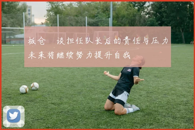 板仓滉谈担任队长后的责任与压力未来将继续努力提升自我