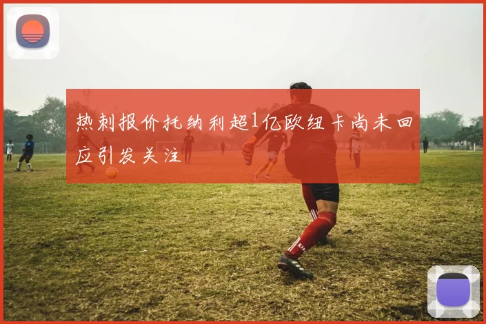 热刺报价托纳利超1亿欧纽卡尚未回应引发关注
