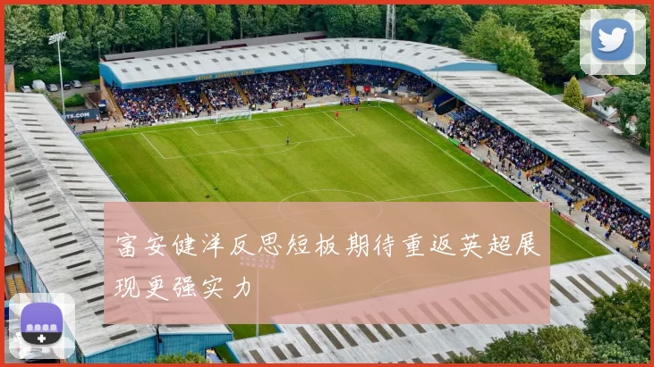 富安健洋反思短板期待重返英超展现更强实力